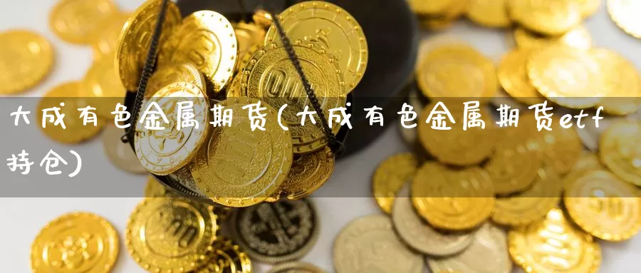 大成有色金属期货(大成有色金属期货etf持仓)_https://www.zhuotongtaye.com_期货知识_第1张