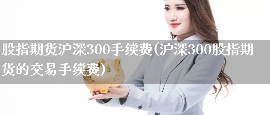 股指期货沪深300手续费(沪深300股指期货的交易手续费)_https://www.zhuotongtaye.com_期货分析_第1张