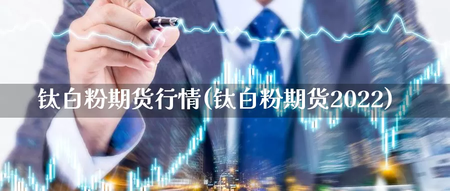 钛白粉期货行情(钛白粉期货2022)_https://www.zhuotongtaye.com_期货平台_第1张