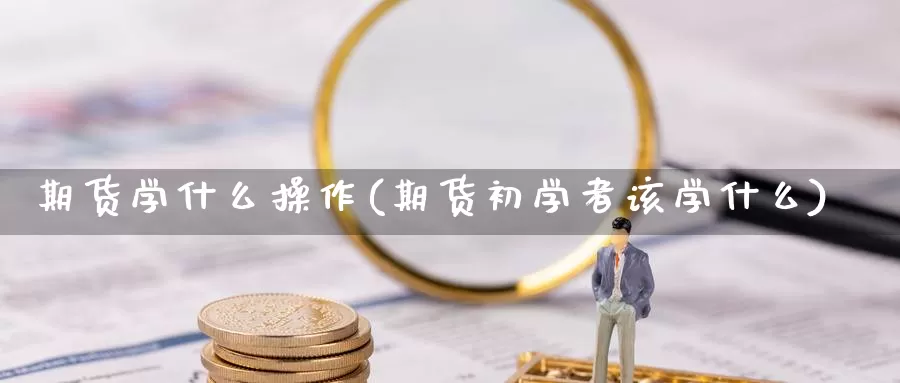 期货学什么操作(期货初学者该学什么)_https://www.zhuotongtaye.com_期货走势_第1张