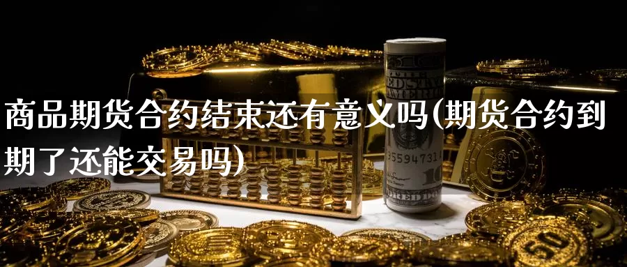 商品期货合约结束还有意义吗(期货合约到期了还能交易吗)_https://www.zhuotongtaye.com_期货百科_第1张