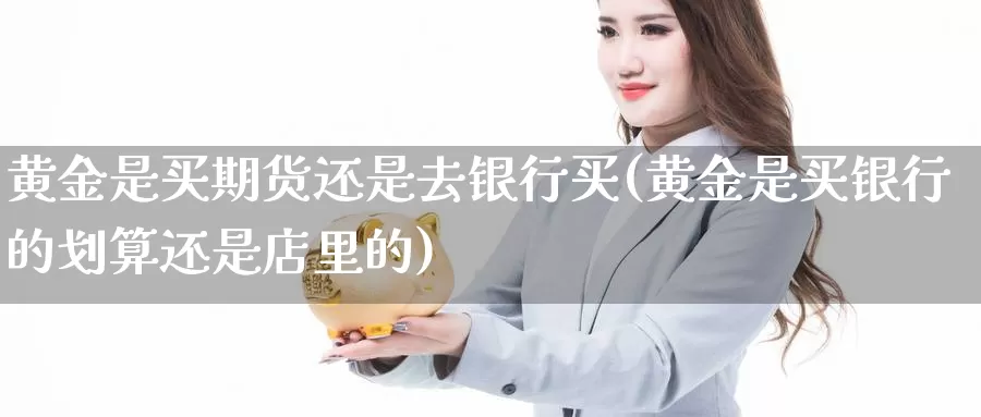 黄金是买期货还是去银行买(黄金是买银行的划算还是店里的)_https://www.zhuotongtaye.com_期货走势_第1张