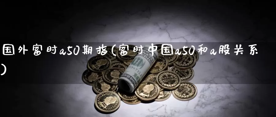 国外富时a50期指(富时中国a50和a股关系)_https://www.zhuotongtaye.com_期货走势_第1张