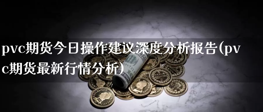 pvc期货今日操作建议深度分析报告(pvc期货最新行情分析)_https://www.zhuotongtaye.com_期货知识_第1张