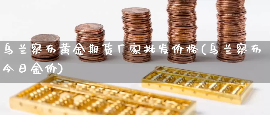 乌兰察布黄金期货厂家批发价格(乌兰察布今日金价)_https://www.zhuotongtaye.com_期货走势_第1张