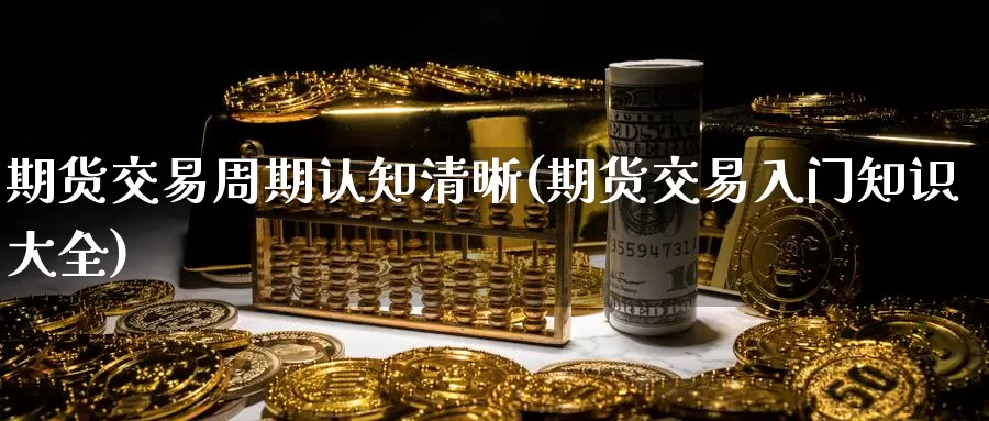 期货交易周期认知清晰(期货交易入门知识大全)_https://www.zhuotongtaye.com_期货知识_第1张