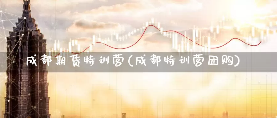 成都期货特训营(成都特训营团购)_https://www.zhuotongtaye.com_期货知识_第1张