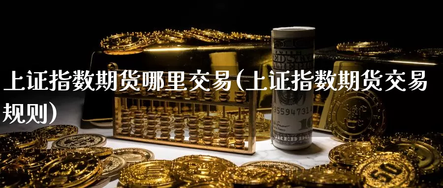 上证指数期货哪里交易(上证指数期货交易规则)_https://www.zhuotongtaye.com_期货分析_第1张