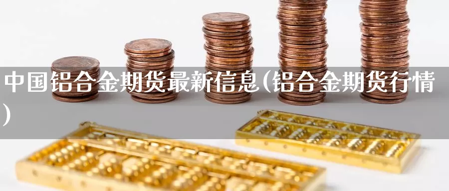 中国铝合金期货最新信息(铝合金期货行情)_https://www.zhuotongtaye.com_期货分析_第1张