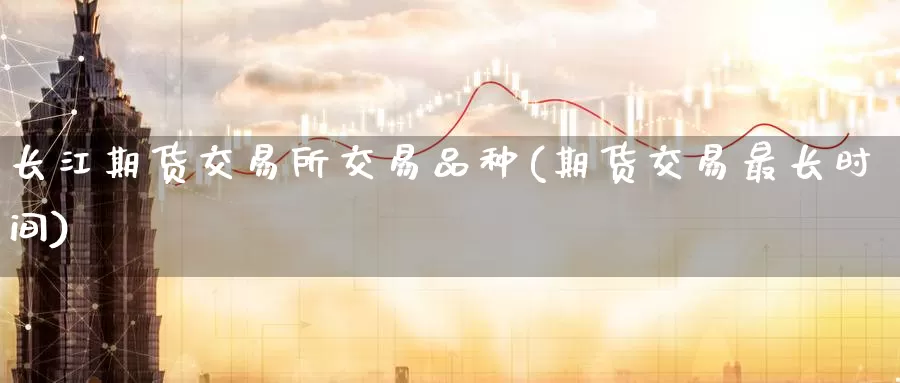 长江期货交易所交易品种(期货交易最长时间)_https://www.zhuotongtaye.com_期货知识_第1张