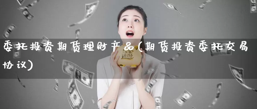 委托投资期货理财产品(期货投资委托交易协议)_https://www.zhuotongtaye.com_期货知识_第1张