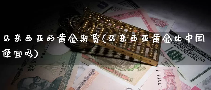 马来西亚的黄金期货(马来西亚黄金比中国便宜吗)_https://www.zhuotongtaye.com_期货知识_第1张