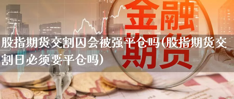 股指期货交割囚会被强平仓吗(股指期货交割日必须要平仓吗)_https://www.zhuotongtaye.com_期货分析_第1张