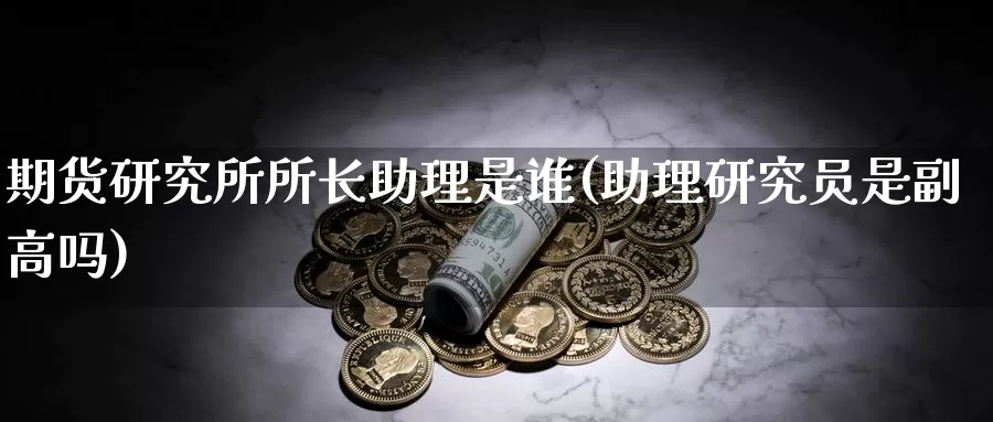 期货研究所所长助理是谁(助理研究员是副高吗)_https://www.zhuotongtaye.com_期货百科_第1张