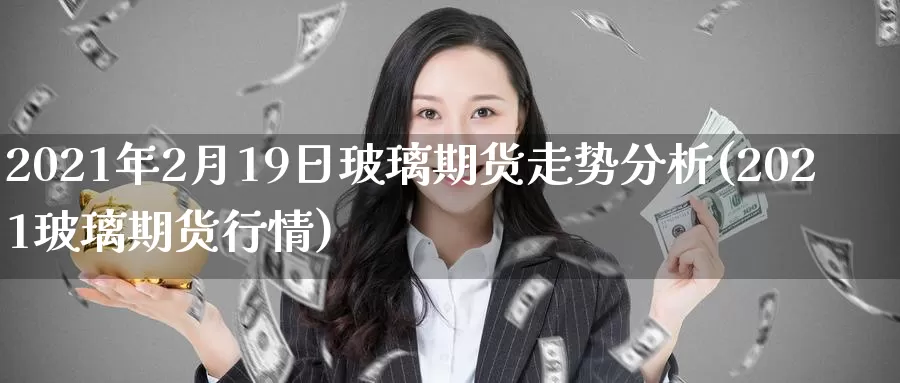 2021年2月19日玻璃期货走势分析(2021玻璃期货行情)_https://www.zhuotongtaye.com_期货平台_第1张