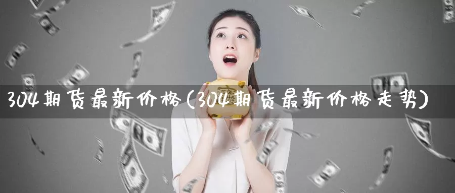 304期货最新价格(304期货最新价格走势)_https://www.zhuotongtaye.com_期货知识_第1张