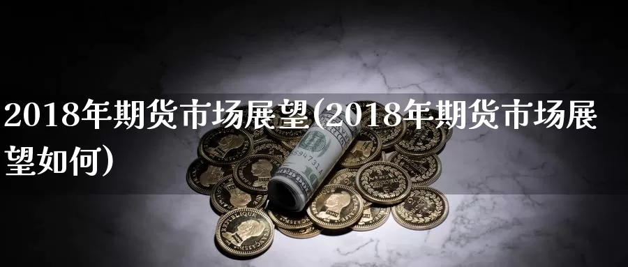 2018年期货市场展望(2018年期货市场展望如何)_https://www.zhuotongtaye.com_期货平台_第1张