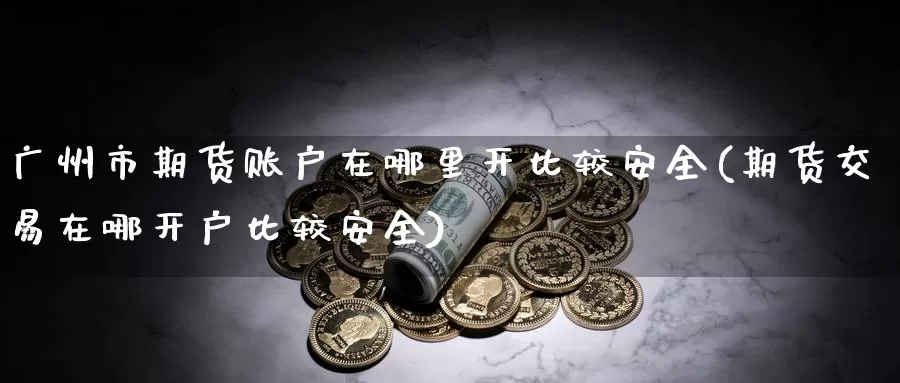 广州市期货账户在哪里开比较安全(期货交易在哪开户比较安全)_https://www.zhuotongtaye.com_期货百科_第1张