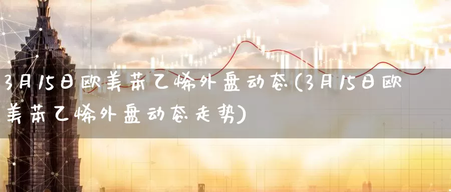 3月15日欧美苯乙烯外盘动态(3月15日欧美苯乙烯外盘动态走势)_https://www.zhuotongtaye.com_期货走势_第1张