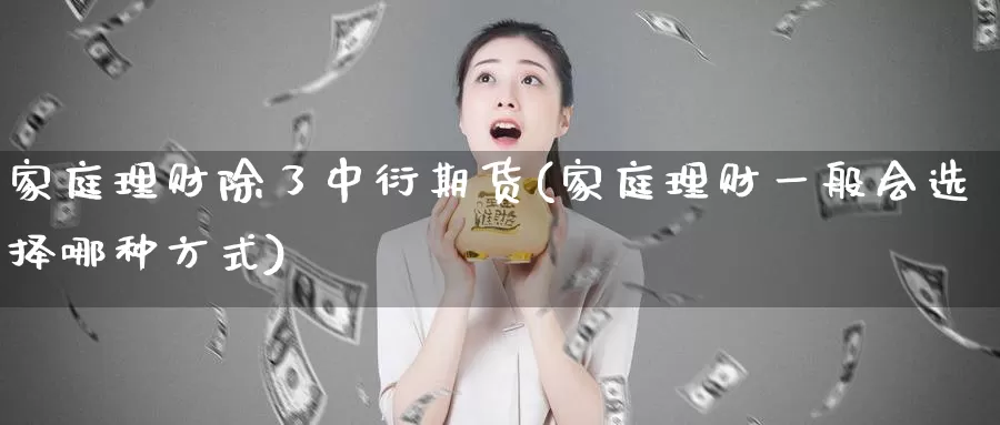 家庭理财除了中衍期货(家庭理财一般会选择哪种方式)_https://www.zhuotongtaye.com_期货分析_第1张