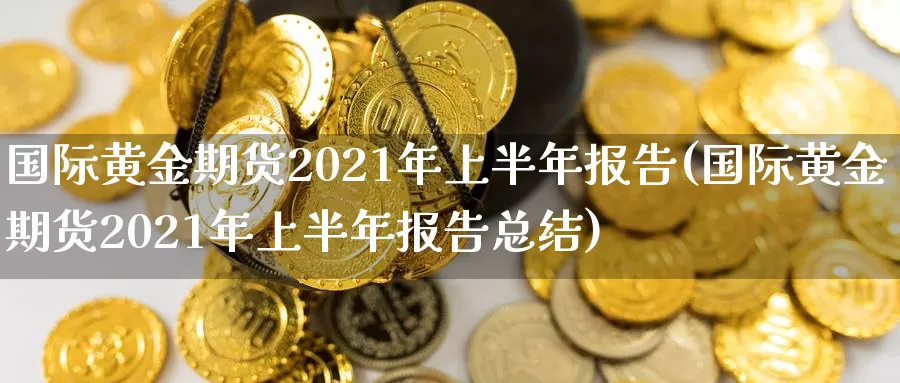 国际黄金期货2021年上半年报告(国际黄金期货2021年上半年报告总结)_https://www.zhuotongtaye.com_期货知识_第1张