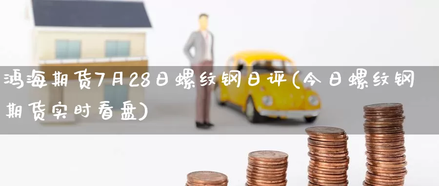 鸿海期货7月28日螺纹钢日评(今日螺纹钢期货实时看盘)_https://www.zhuotongtaye.com_期货分析_第1张