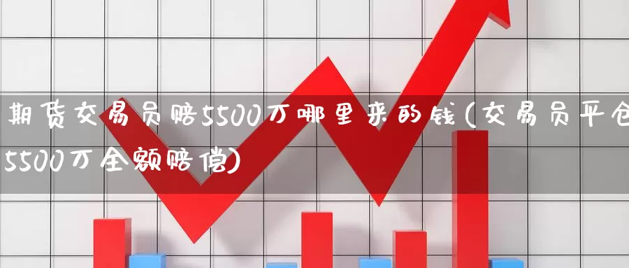 期货交易员赔5500万哪里来的钱(交易员平仓5500万全额赔偿)_https://www.zhuotongtaye.com_期货知识_第1张