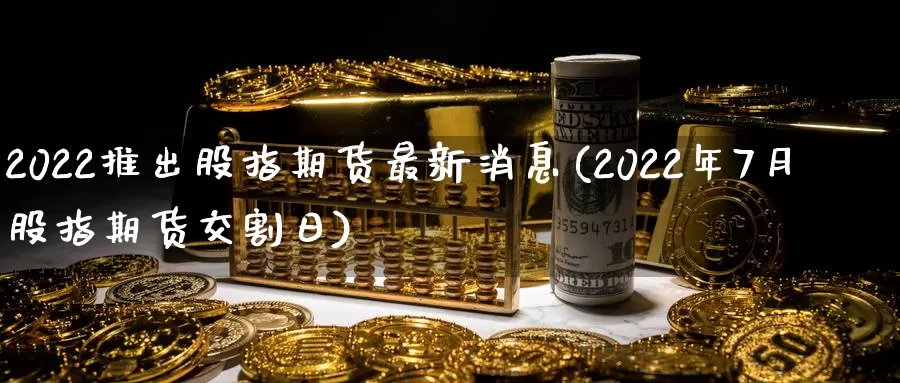 2022推出股指期货最新消息(2022年7月股指期货交割日)_https://www.zhuotongtaye.com_期货平台_第1张