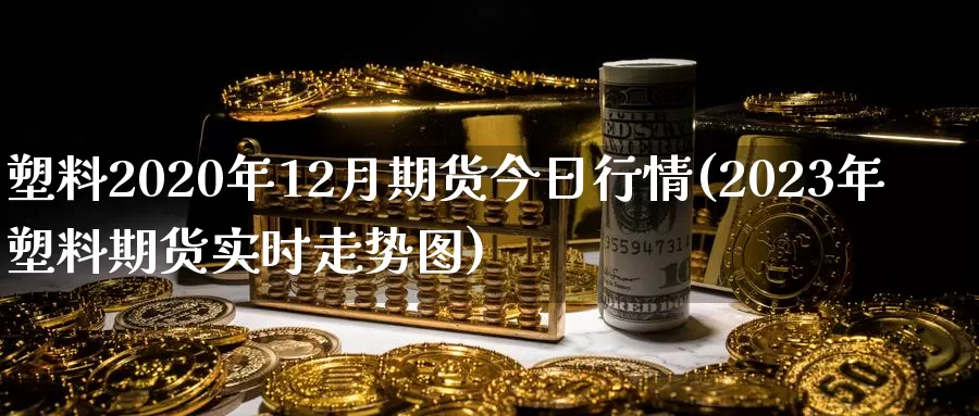 塑料2020年12月期货今日行情(2023年塑料期货实时走势图)_https://www.zhuotongtaye.com_期货知识_第1张