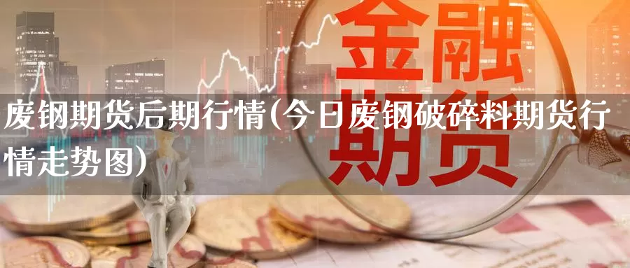 废钢期货后期行情(今日废钢破碎料期货行情走势图)_https://www.zhuotongtaye.com_期货走势_第1张