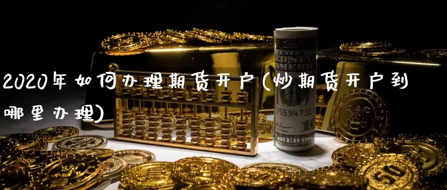 2020年如何办理期货开户(炒期货开户到哪里办理)_https://www.zhuotongtaye.com_期货百科_第1张