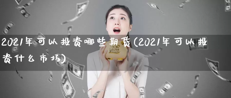 2021年可以投资哪些期货(2021年可以投资什么市场)_https://www.zhuotongtaye.com_期货平台_第1张