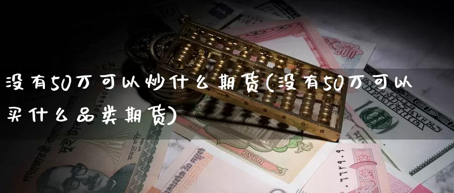 没有50万可以炒什么期货(没有50万可以买什么品类期货)_https://www.zhuotongtaye.com_期货知识_第1张