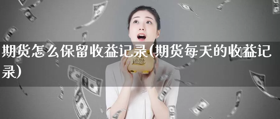 期货怎么保留收益记录(期货每天的收益记录)_https://www.zhuotongtaye.com_期货百科_第1张