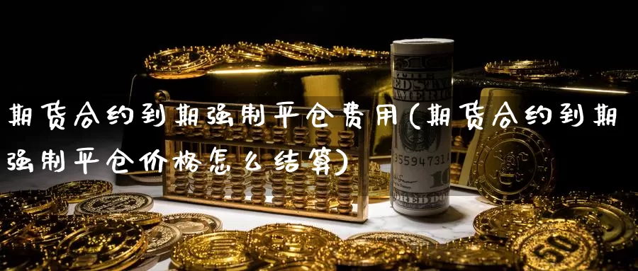 期货合约到期强制平仓费用(期货合约到期强制平仓价格怎么结算)_https://www.zhuotongtaye.com_期货知识_第1张