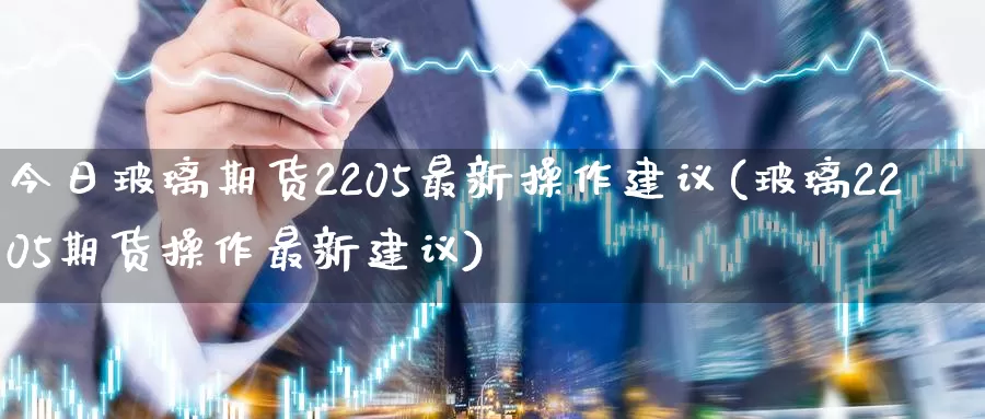 今日玻璃期货2205最新操作建议(玻璃2205期货操作最新建议)_https://www.zhuotongtaye.com_期货百科_第1张