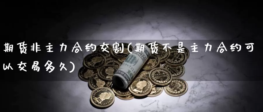 期货非主力合约交割(期货不是主力合约可以交易多久)_https://www.zhuotongtaye.com_期货百科_第1张