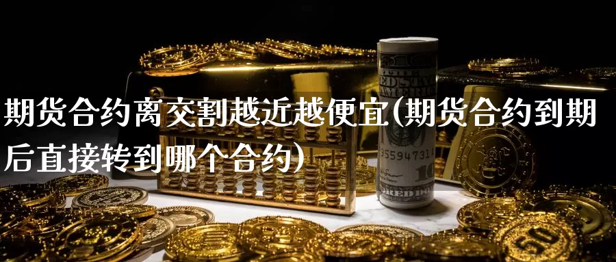 期货合约离交割越近越便宜(期货合约到期后直接转到哪个合约)_https://www.zhuotongtaye.com_期货百科_第1张