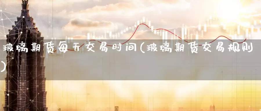 玻璃期货每天交易时间(玻璃期货交易规则)_https://www.zhuotongtaye.com_期货分析_第1张