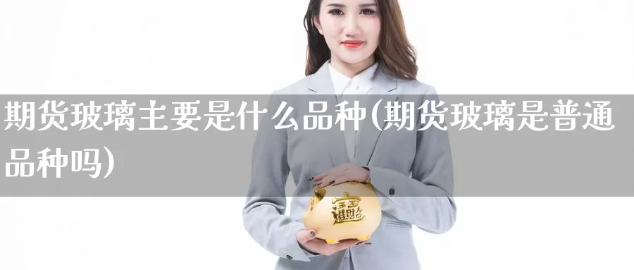 期货玻璃主要是什么品种(期货玻璃是普通品种吗)_https://www.zhuotongtaye.com_期货分析_第1张