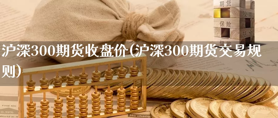 沪深300期货收盘价(沪深300期货交易规则)_https://www.zhuotongtaye.com_期货平台_第1张