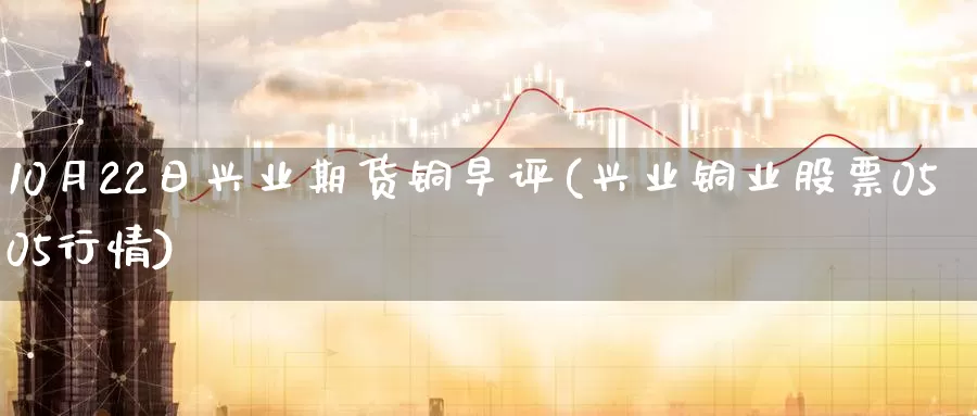 10月22日兴业期货铜早评(兴业铜业股票0505行情)_https://www.zhuotongtaye.com_期货分析_第1张