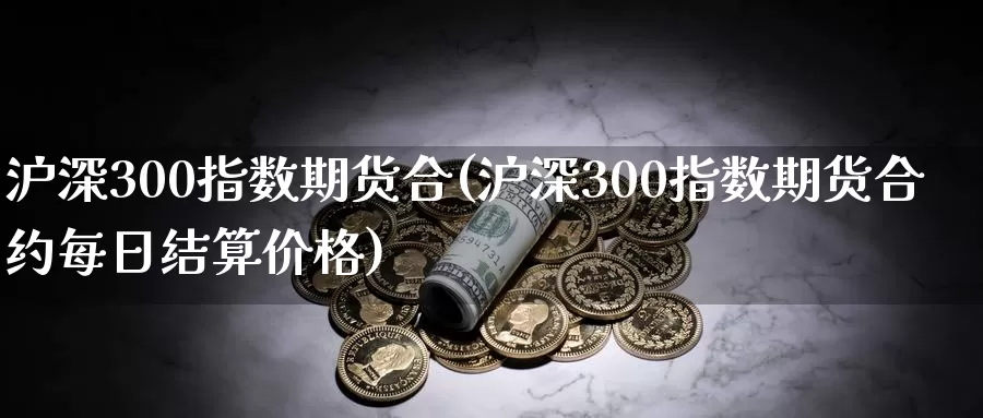 沪深300指数期货合(沪深300指数期货合约每日结算价格)_https://www.zhuotongtaye.com_期货走势_第1张