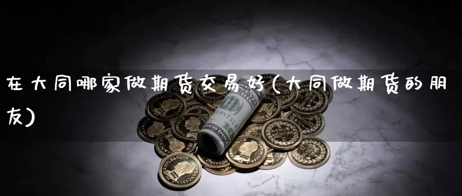 在大同哪家做期货交易好(大同做期货的朋友)_https://www.zhuotongtaye.com_期货知识_第1张