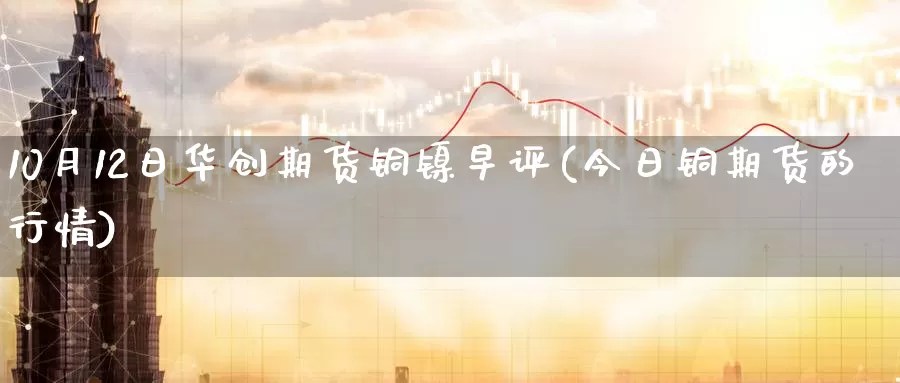 10月12日华创期货铜镍早评(今日铜期货的行情)_https://www.zhuotongtaye.com_期货平台_第1张