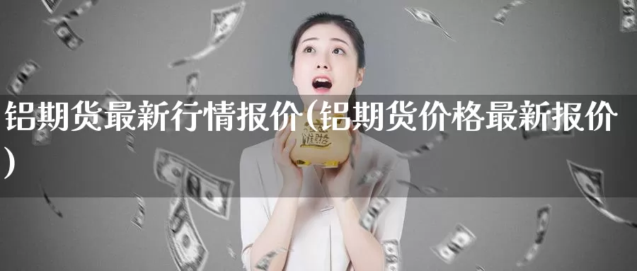 铝期货最新行情报价(铝期货价格最新报价)_https://www.zhuotongtaye.com_期货百科_第1张