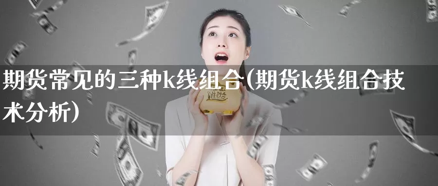 期货常见的三种k线组合(期货k线组合技术分析)_https://www.zhuotongtaye.com_期货走势_第1张