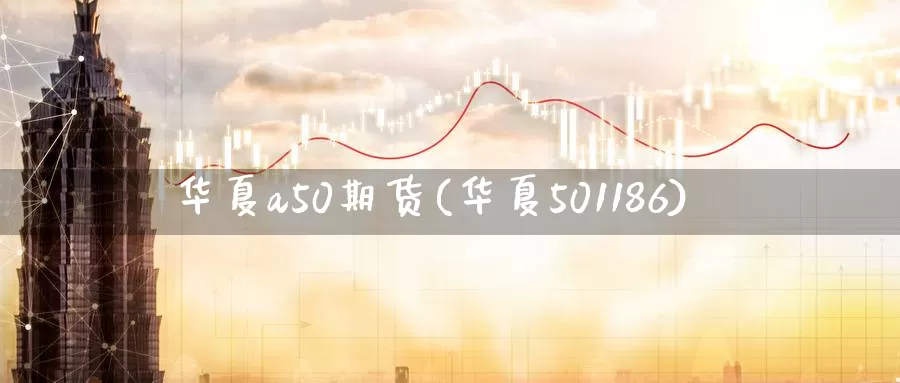 华夏a50期货(华夏501186)_https://www.zhuotongtaye.com_期货走势_第1张