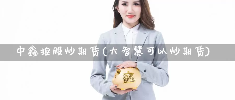 中鑫控股炒期货(大智慧可以炒期货)_https://www.zhuotongtaye.com_期货平台_第1张