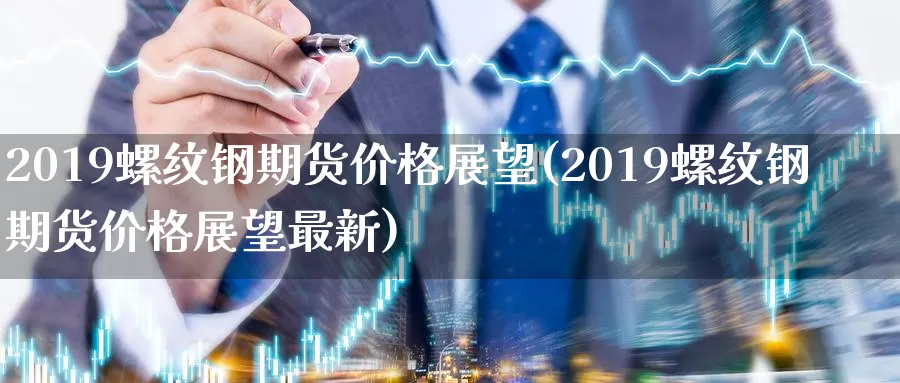 2019螺纹钢期货价格展望(2019螺纹钢期货价格展望最新)_https://www.zhuotongtaye.com_期货分析_第1张